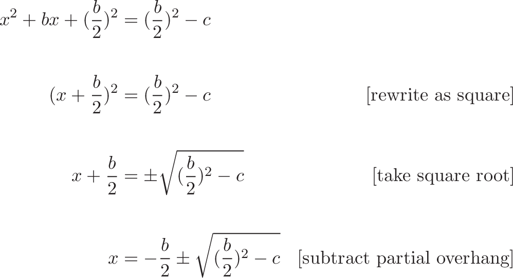 {\begin{aligned}
x^2 + bx + (\frac{b}{2})^2 &= (\frac{b}{2})^2 - c  \\ \\
(x + \frac{b}{2})^2 &= (\frac{b}{2})^2 - c  & \text{[rewrite as square]} \\ \\
x + \frac{b}{2}  &= \pm \sqrt{(\frac{b}{2})^2 - c} & \text{[take square root]}  \\ \\
x &= -\frac{b}{2} \pm \sqrt{(\frac{b}{2})^2 - c} & \text{[subtract partial overhang]}
\end{aligned}} 